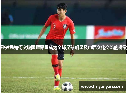 孙兴慜如何突破国籍界限成为全球足球明星及中韩文化交流的桥梁