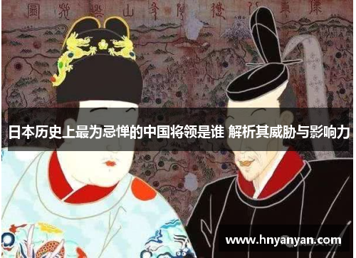 日本历史上最为忌惮的中国将领是谁 解析其威胁与影响力