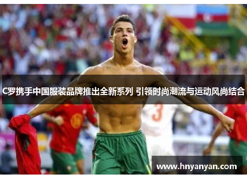 C罗携手中国服装品牌推出全新系列 引领时尚潮流与运动风尚结合