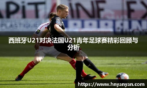 西班牙U21对决法国U21青年足球赛精彩回顾与分析